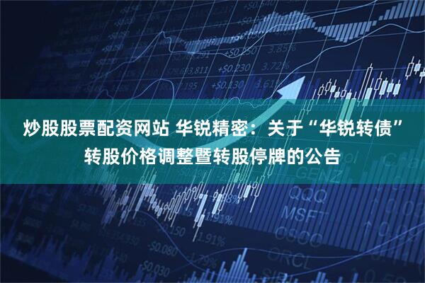 炒股股票配资网站 华锐精密：关于“华锐转债”转股价格调整暨转股停牌的公告