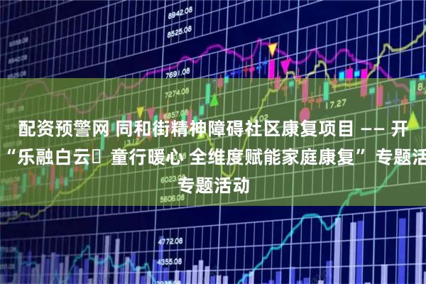 配资预警网 同和街精神障碍社区康复项目 —— 开展 “乐融白云・童行暖心 全维度赋能家庭康复” 专题活动