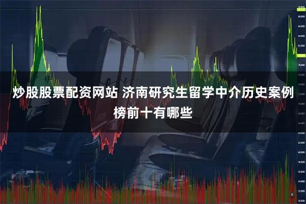 炒股股票配资网站 济南研究生留学中介历史案例榜前十有哪些