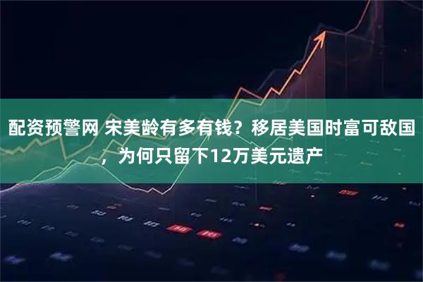 配资预警网 宋美龄有多有钱？移居美国时富可敌国，为何只留下12万美元遗产