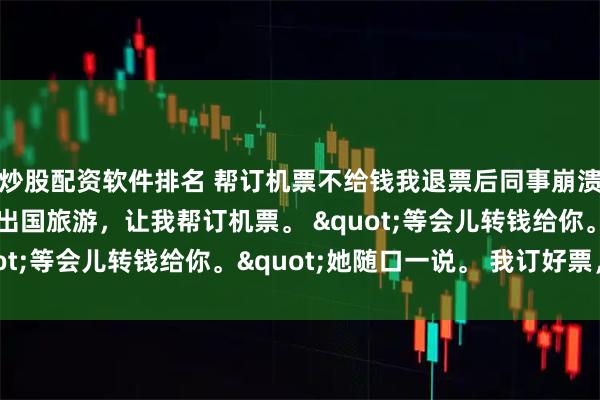 炒股配资软件排名 帮订机票不给钱我退票后同事崩溃了 江月刘菲菲 同事出国旅游，让我帮订机票。 "等会儿转钱给你。"她随口一说。 我订好票，花