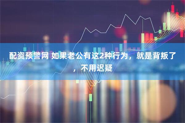 配资预警网 如果老公有这2种行为，就是背叛了，不用迟疑