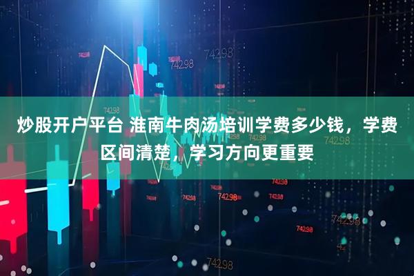 炒股开户平台 淮南牛肉汤培训学费多少钱，学费区间清楚，学习方向更重要