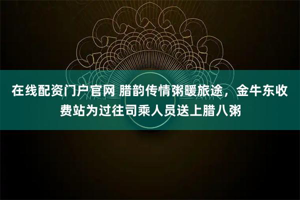 在线配资门户官网 腊韵传情粥暖旅途，金牛东收费站为过往司乘人员送上腊八粥