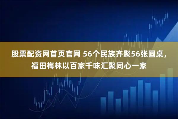 股票配资网首页官网 56个民族齐聚56张圆桌，福田梅林以百家千味汇聚同心一家