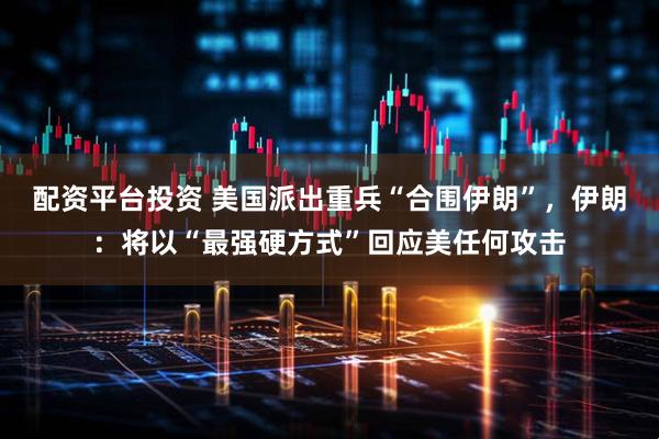 配资平台投资 美国派出重兵“合围伊朗”，伊朗：将以“最强硬方式”回应美任何攻击