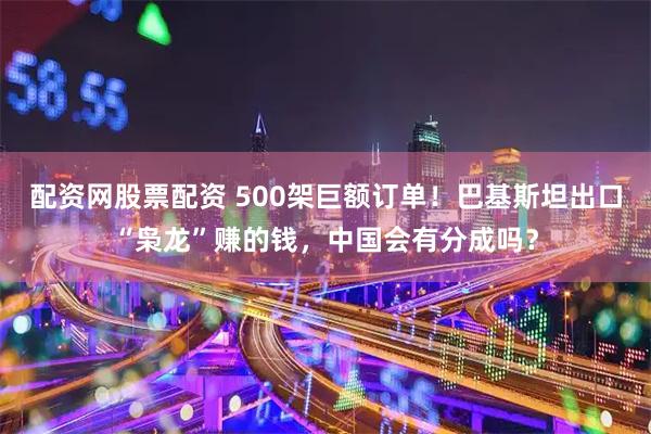 配资网股票配资 500架巨额订单！巴基斯坦出口“枭龙”赚的钱，中国会有分成吗？