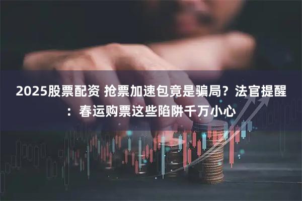 2025股票配资 抢票加速包竟是骗局？法官提醒：春运购票这些陷阱千万小心