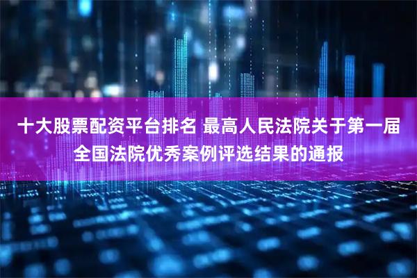 十大股票配资平台排名 最高人民法院关于第一届全国法院优秀案例评选结果的通报