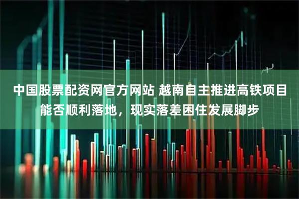 中国股票配资网官方网站 越南自主推进高铁项目能否顺利落地，现实落差困住发展脚步