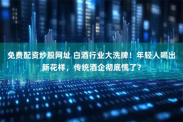 免费配资炒股网址 白酒行业大洗牌！年轻人喝出新花样，传统酒企彻底慌了？