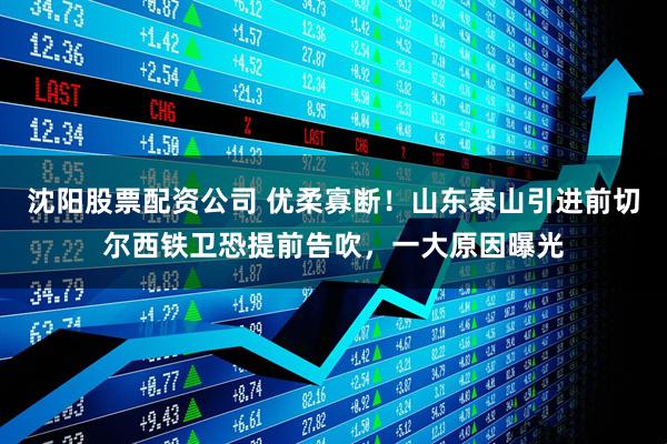 沈阳股票配资公司 优柔寡断！山东泰山引进前切尔西铁卫恐提前告吹，一大原因曝光