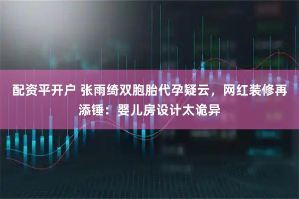 配资平开户 张雨绮双胞胎代孕疑云，网红装修再添锤：婴儿房设计太诡异