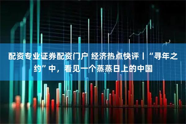 配资专业证券配资门户 经济热点快评丨“寻年之约”中，看见一个蒸蒸日上的中国