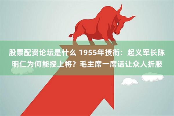 股票配资论坛是什么 1955年授衔：起义军长陈明仁为何能授上将？毛主席一席话让众人折服