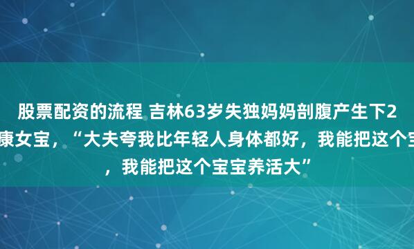 股票配资的流程 吉林63岁失独妈妈剖腹产生下2.8公斤的健康女宝，“大夫夸我比年轻人身体都好，我能把这个宝宝养活大”