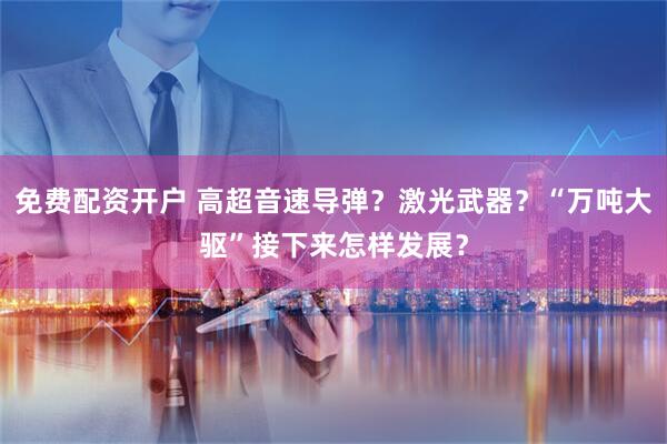 免费配资开户 高超音速导弹？激光武器？“万吨大驱”接下来怎样发展？