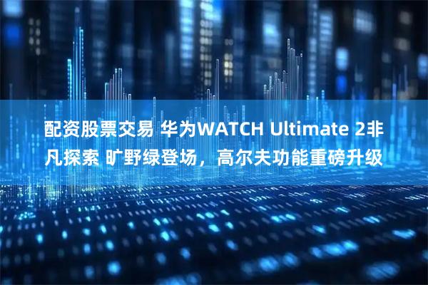 配资股票交易 华为WATCH Ultimate 2非凡探索 旷野绿登场，高尔夫功能重磅升级