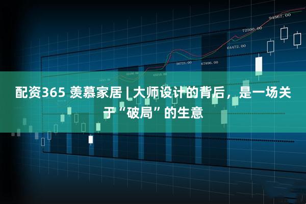 配资365 羡慕家居 | 大师设计的背后，是一场关于“破局”的生意