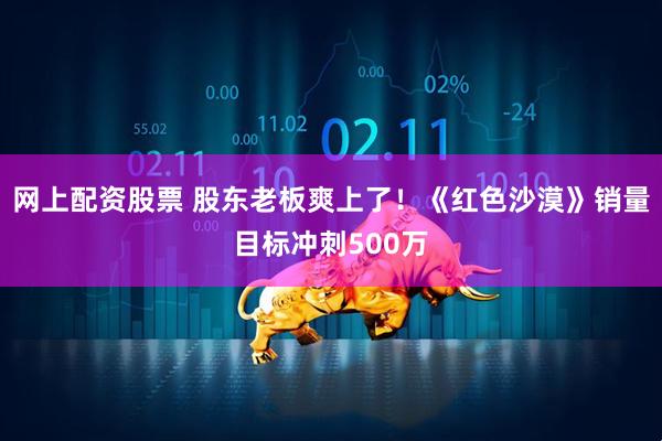 网上配资股票 股东老板爽上了！《红色沙漠》销量目标冲刺500万