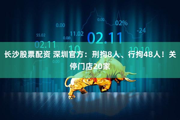 长沙股票配资 深圳官方：刑拘8人、行拘48人！关停门店20家