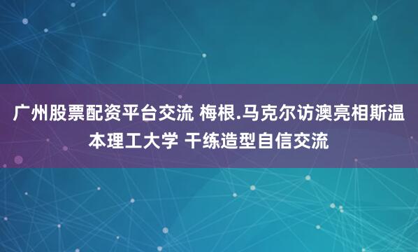 广州股票配资平台交流 梅根.马克尔访澳亮相斯温本理工大学 干练造型自信交流