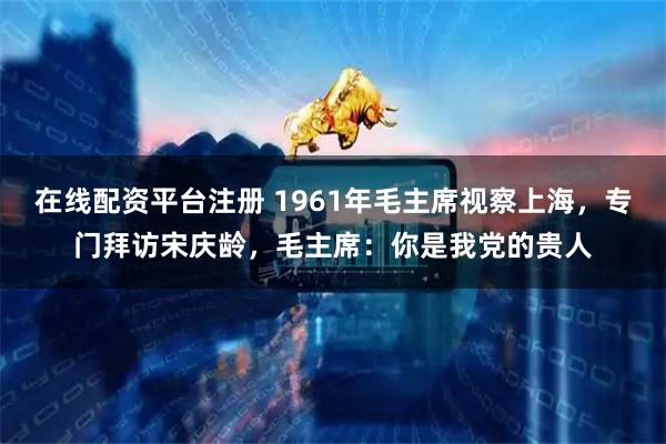 在线配资平台注册 1961年毛主席视察上海，专门拜访宋庆龄，毛主席：你是我党的贵人