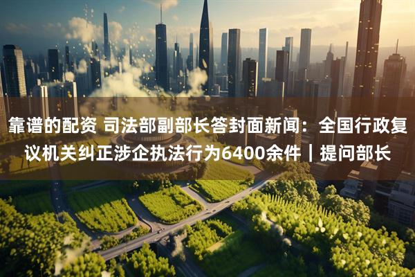 靠谱的配资 司法部副部长答封面新闻：全国行政复议机关纠正涉企执法行为6400余件｜提问部长
