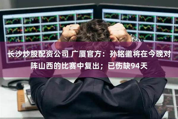 长沙炒股配资公司 广厦官方：孙铭徽将在今晚对阵山西的比赛中复出；已伤缺94天