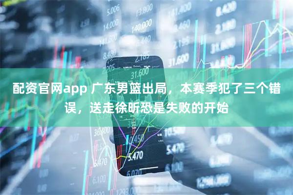 配资官网app 广东男篮出局，本赛季犯了三个错误，送走徐昕恐是失败的开始