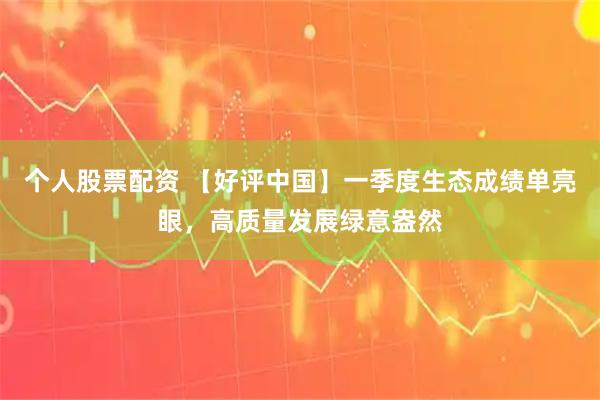 个人股票配资 【好评中国】一季度生态成绩单亮眼，高质量发展绿意盎然