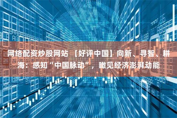 网络配资炒股网站 【好评中国】向新、寻智、耕海：感知“中国脉动”，瞰见经济澎湃动能