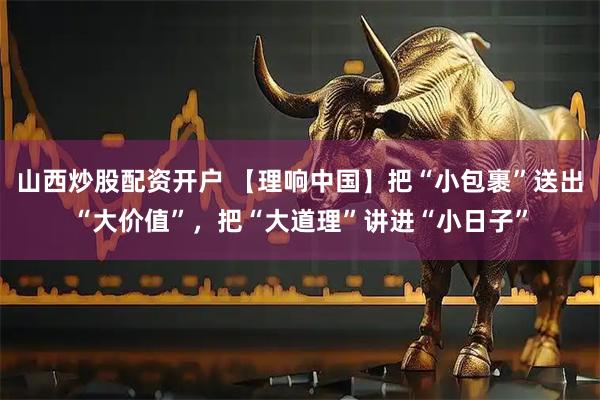 山西炒股配资开户 【理响中国】把“小包裹”送出“大价值”，把“大道理”讲进“小日子”